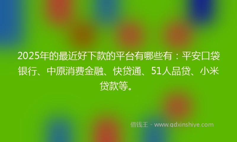 2025年的最近好下款的平台有哪些有：平安口袋银行、中原消费金融、快贷通、51人品贷、小米贷款等。