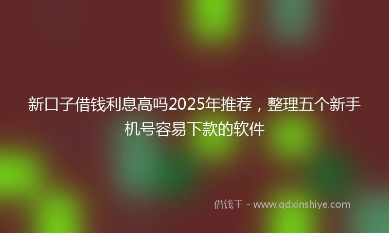 新口子借钱利息高吗2025年推荐，整理五个新手机号容易下款的软件