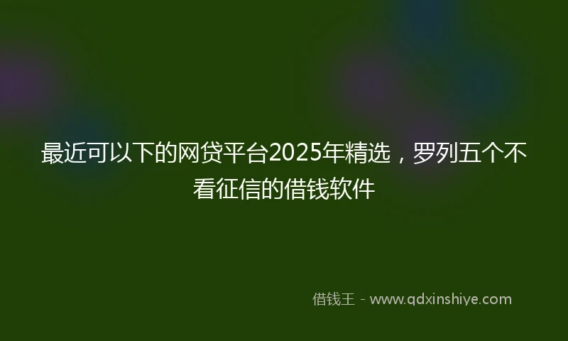 最近可以下的网贷平台2025年精选,罗列五个不看征信的借钱软件