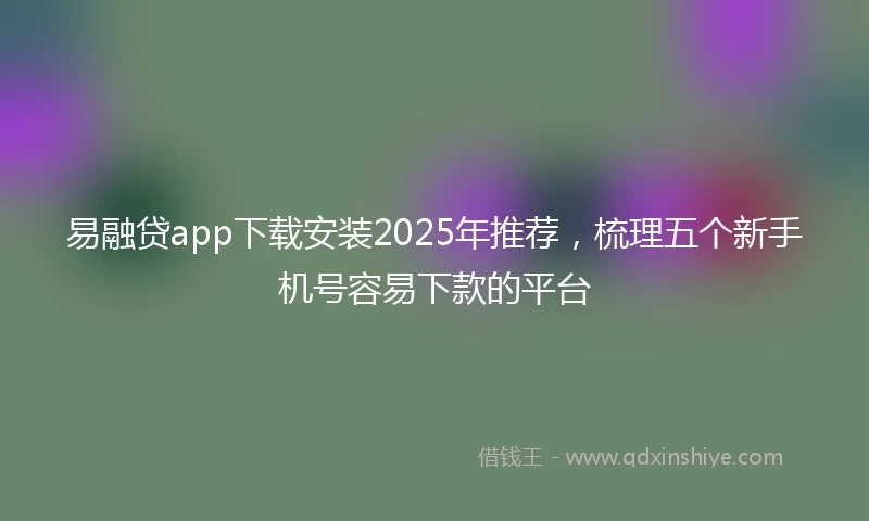 易融贷app下载安装2025年推荐，梳理五个新手机号容易下款的平台