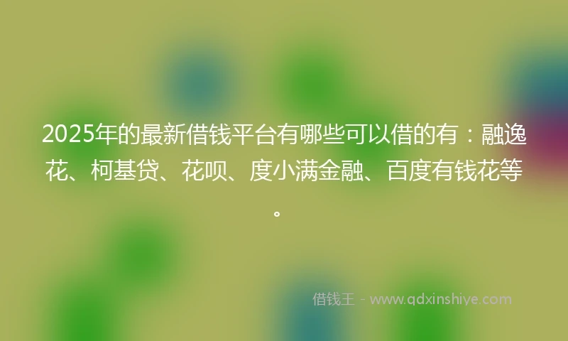 2025年的最新借钱平台有哪些可以借的有：融逸花、柯基贷、花呗、度小满金融、百度有钱花等。