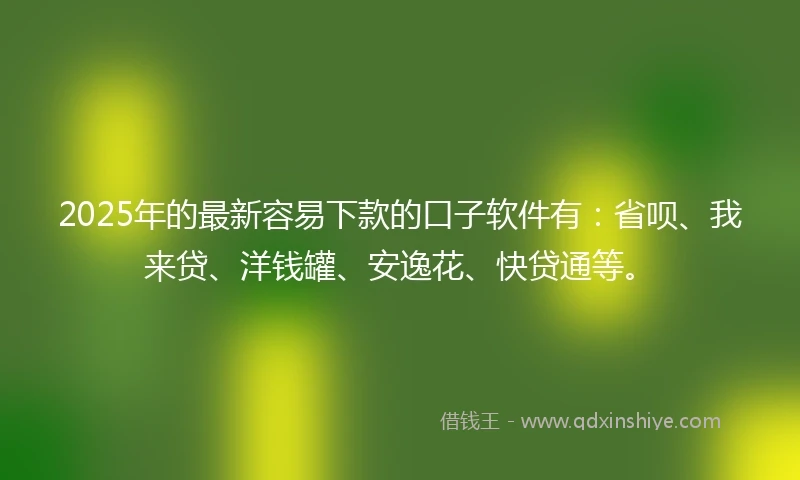2025年的最新容易下款的口子软件有：省呗、我来贷、洋钱罐、安逸花、快贷通等。