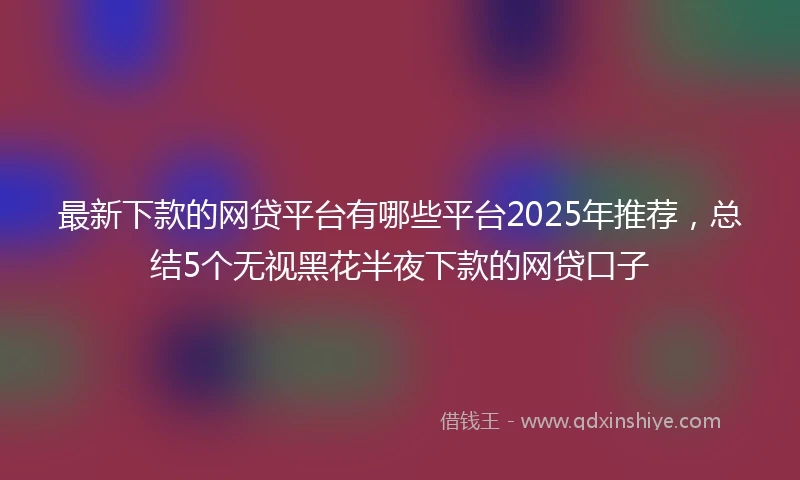 最新下款的网贷平台有哪些平台2025年推荐，总结5个无视黑花半夜下款的网贷口子