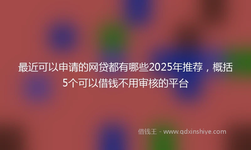 最近可以申请的网贷都有哪些2025年推荐，概括5个可以借钱不用审核的平台