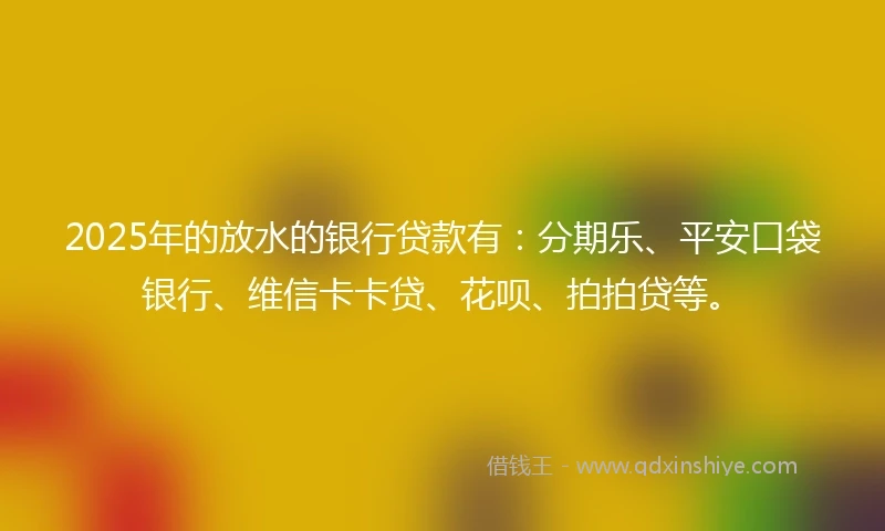 2025年的放水的银行贷款有：分期乐、平安口袋银行、维信卡卡贷、花呗、拍拍贷等。