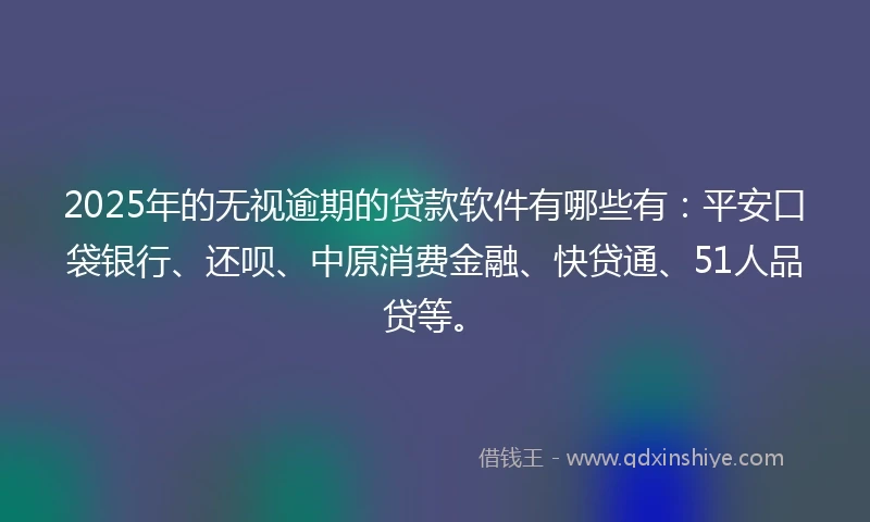 2025年的无视逾期的贷款软件有哪些有：平安口袋银行、还呗、中原消费金融、快贷通、51人品贷等。