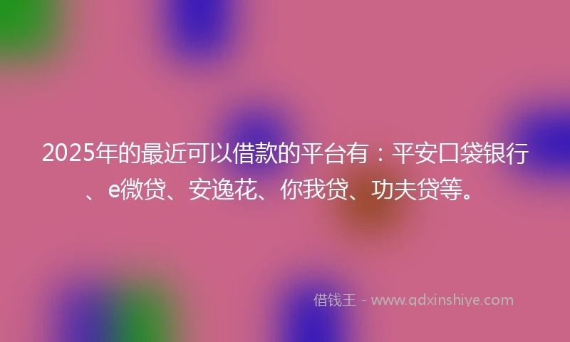 2025年的最近可以借款的平台有：平安口袋银行、e微贷、安逸花、你我贷、功夫贷等。