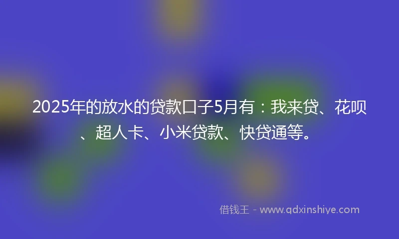 2025年的放水的贷款口子5月有：我来贷、花呗、超人卡、小米贷款、快贷通等。