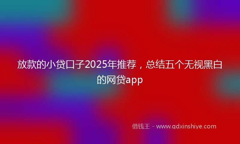 放款的小贷口子2025年推荐，总结五个无视黑白的网贷app