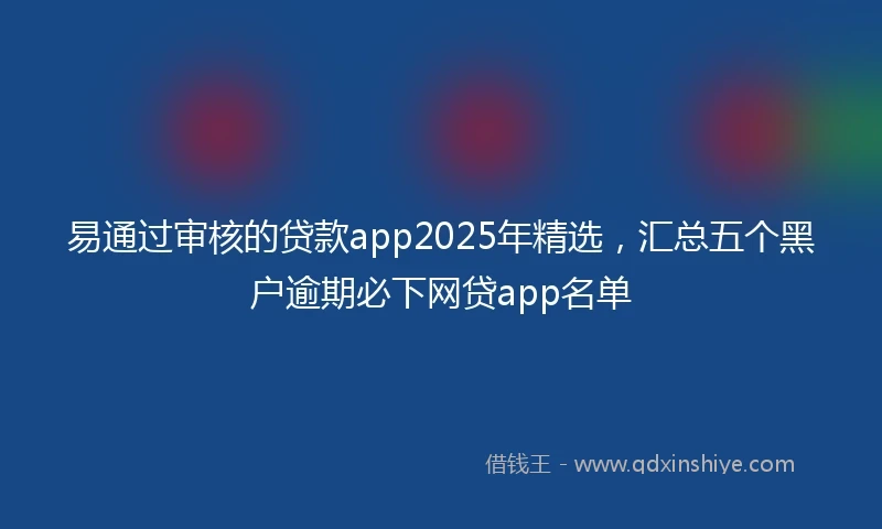 易通过审核的贷款app2025年精选，汇总五个黑户逾期必下网贷app名单