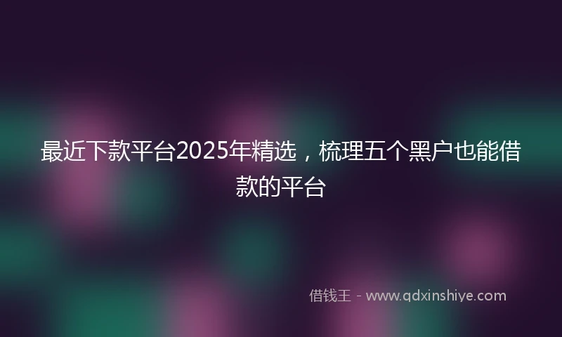 最近下款平台2025年精选，梳理五个黑户也能借款的平台