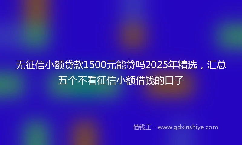 无征信小额贷款1500元能贷吗2025年精选，汇总五个不看征信小额借钱的口子