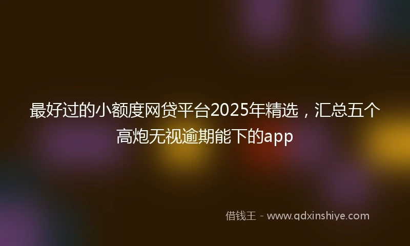 最好过的小额度网贷平台2025年精选，汇总五个高炮无视逾期能下的app