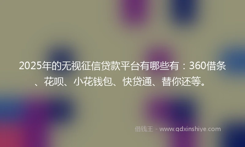 2025年的无视征信贷款平台有哪些有：360借条、花呗、小花钱包、快贷通、替你还等。