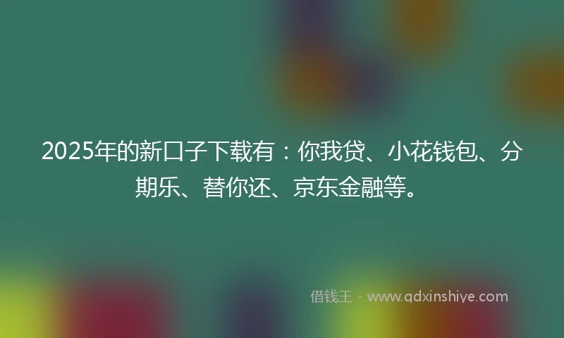 2025年的新口子下载有：你我贷、小花钱包、分期乐、替你还、京东金融等。