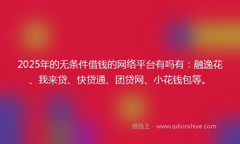 2025年的无条件借钱的网络平台有吗有：融逸花、我来贷、快贷通、团贷网、小花钱包等。