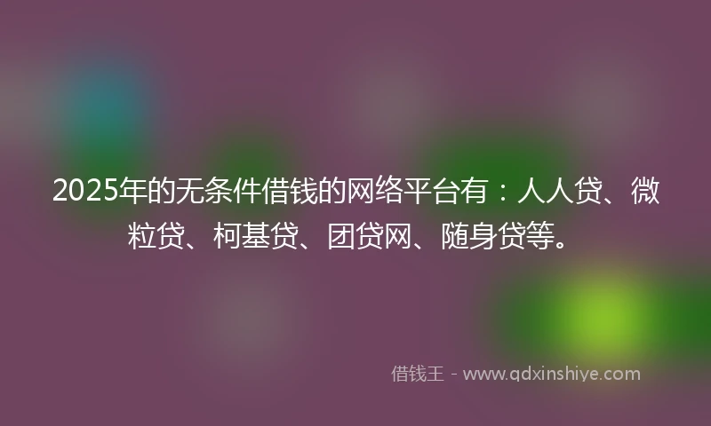 2025年的无条件借钱的网络平台有：人人贷、微粒贷、柯基贷、团贷网、随身贷等。