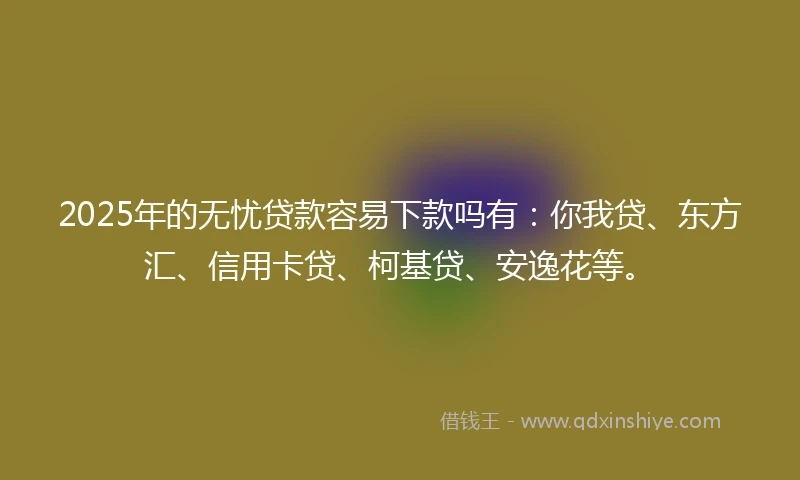 2025年的无忧贷款容易下款吗有：你我贷、东方汇、信用卡贷、柯基贷、安逸花等。
