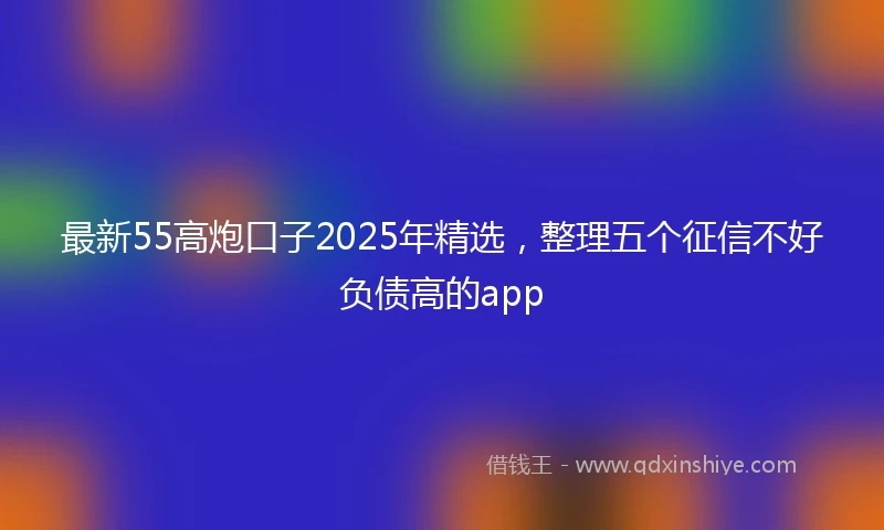 最新55高炮口子2025年精选，整理五个征信不好负债高的app