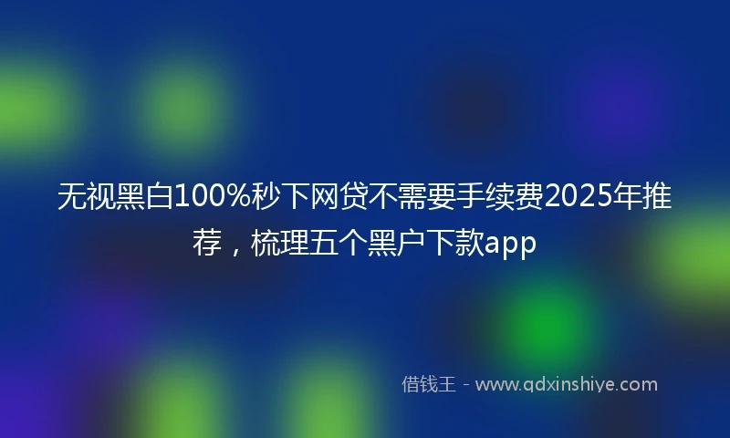无视黑白100%秒下网贷不需要手续费2025年推荐，梳理五个黑户下款app