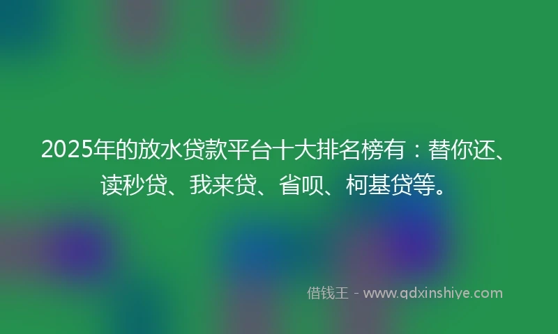 2025年的放水贷款平台十大排名榜有：替你还、读秒贷、我来贷、省呗、柯基贷等。