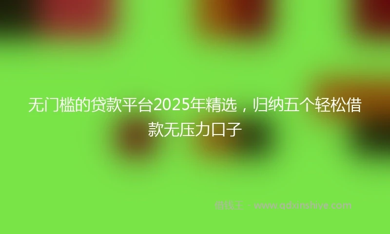 无门槛的贷款平台2025年精选，归纳五个轻松借款无压力口子