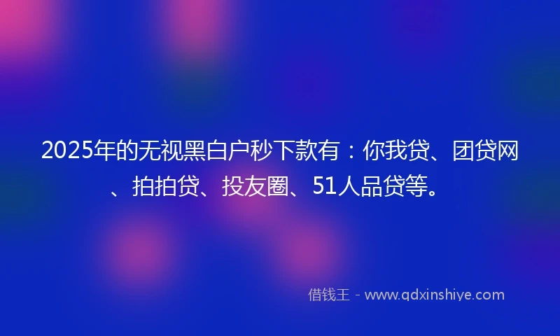 2025年的无视黑白户秒下款有：你我贷、团贷网、拍拍贷、投友圈、51人品贷等。