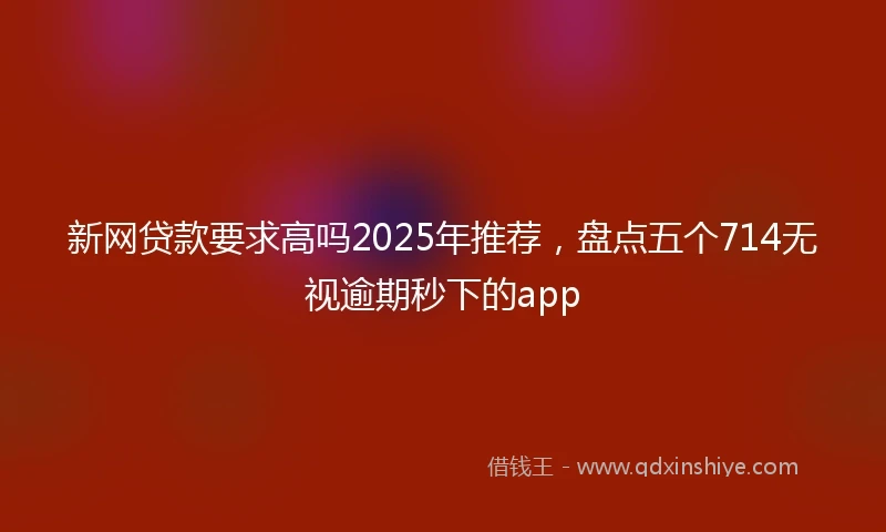 新网贷款要求高吗2025年推荐，盘点五个714无视逾期秒下的app
