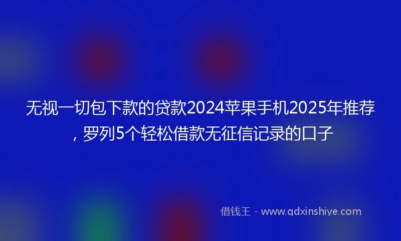 无视一切包下款的贷款2024苹果手机2025年推荐，罗列5个轻松借款无征信记录的口子