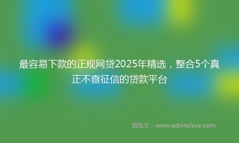 最容易下款的正规网贷2025年精选，整合5个真正不查征信的贷款平台