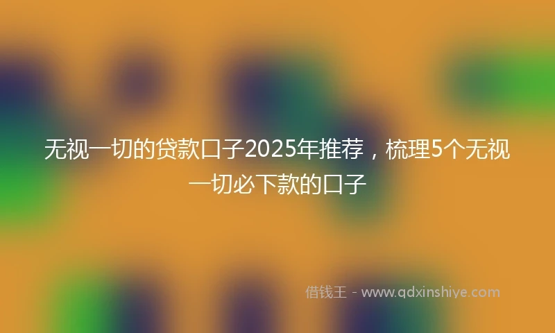 无视一切的贷款口子2025年推荐，梳理5个无视一切必下款的口子