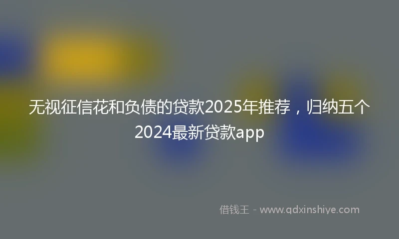 无视征信花和负债的贷款2025年推荐，归纳五个2024最新贷款app