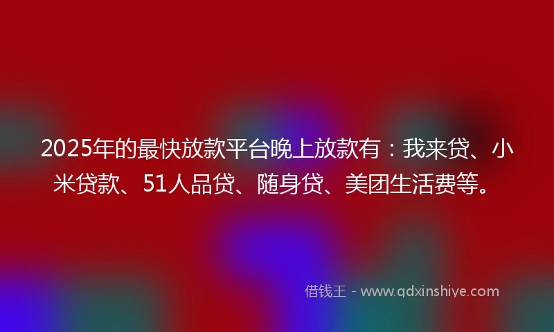 2025年的最快放款平台晚上放款有：我来贷、小米贷款、51人品贷、随身贷、美团生活费等。