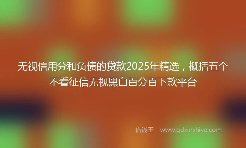 无视信用分和负债的贷款2025年精选，概括五个不看征信无视黑白百分百下款平台