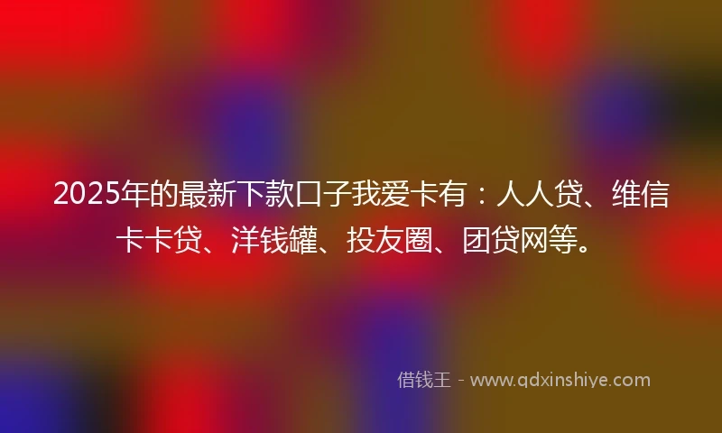 2025年的最新下款口子我爱卡有：人人贷、维信卡卡贷、洋钱罐、投友圈、团贷网等。