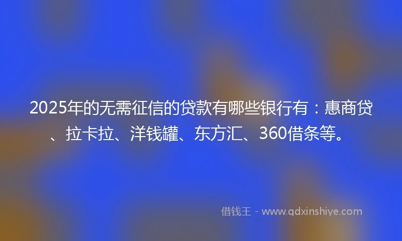 2025年的无需征信的贷款有哪些银行有：惠商贷、拉卡拉、洋钱罐、东方汇、360借条等。