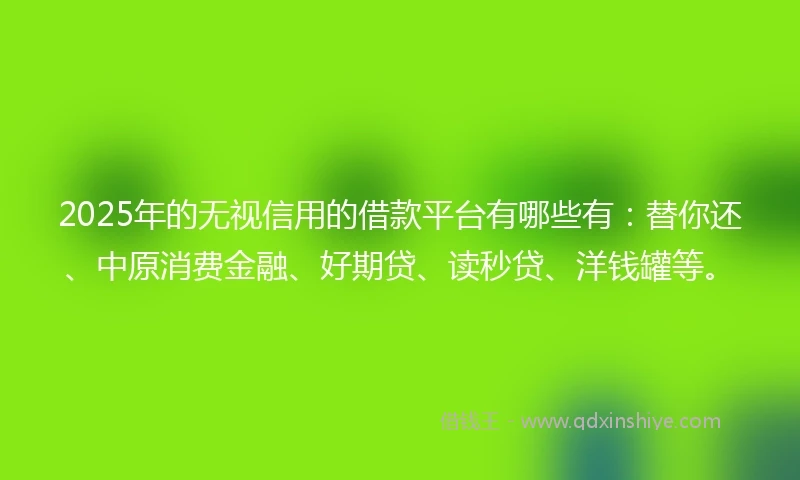 2025年的无视信用的借款平台有哪些有：替你还、中原消费金融、好期贷、读秒贷、洋钱罐等。