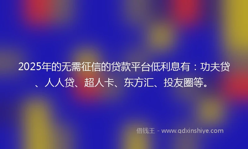 2025年的无需征信的贷款平台低利息有：功夫贷、人人贷、超人卡、东方汇、投友圈等。