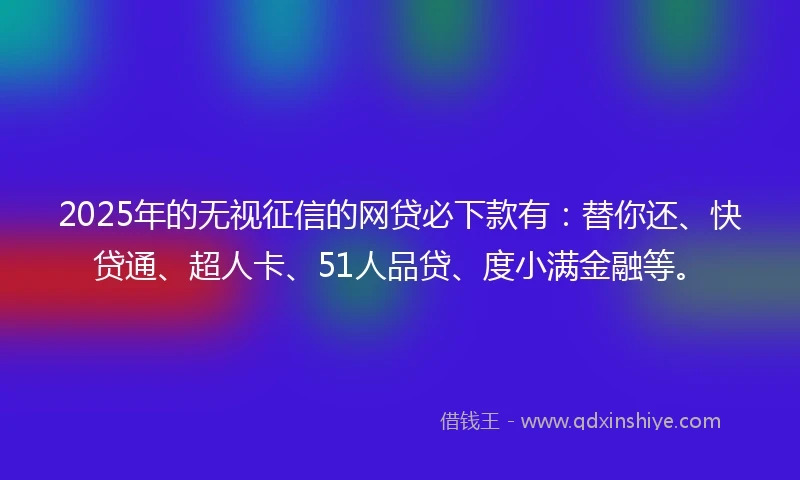 2025年的无视征信的网贷必下款有：替你还、快贷通、超人卡、51人品贷、度小满金融等。
