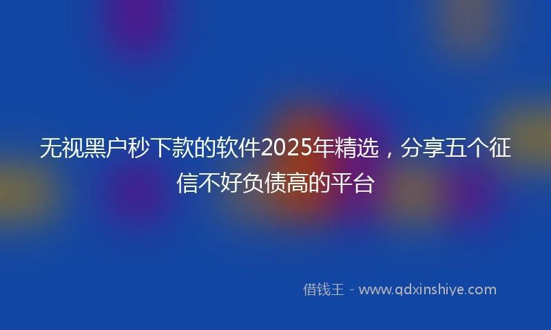 无视黑户秒下款的软件2025年精选，分享五个征信不好负债高的平台