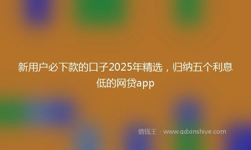 新用户必下款的口子2025年精选，归纳五个利息低的网贷app