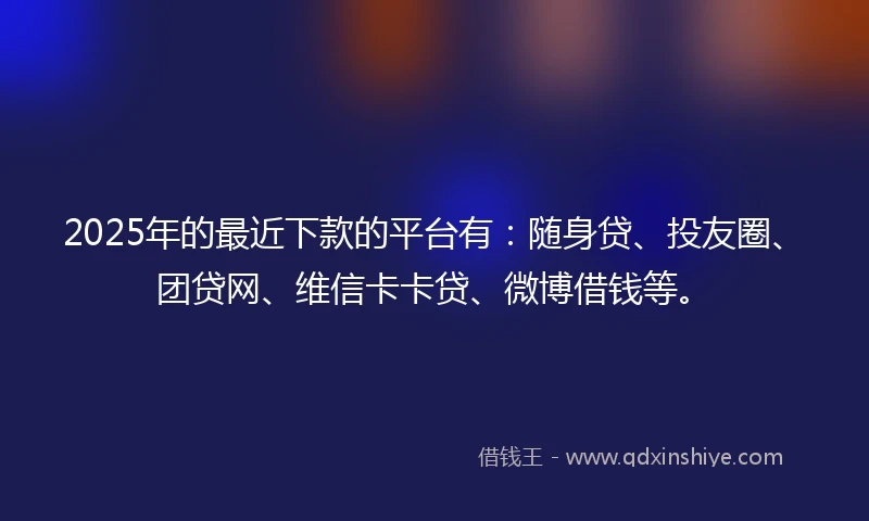 2025年的最近下款的平台有：随身贷、投友圈、团贷网、维信卡卡贷、微博借钱等。