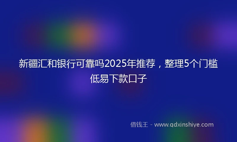 新疆汇和银行可靠吗2025年推荐，整理5个门槛低易下款口子