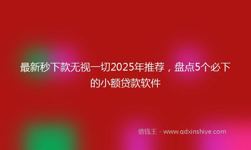最新秒下款无视一切2025年推荐，盘点5个必下的小额贷款软件