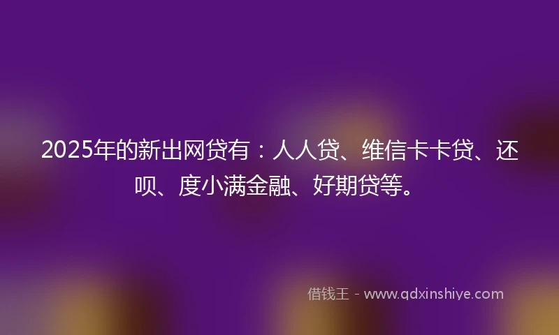 2025年的新出网贷有：人人贷、维信卡卡贷、还呗、度小满金融、好期贷等。