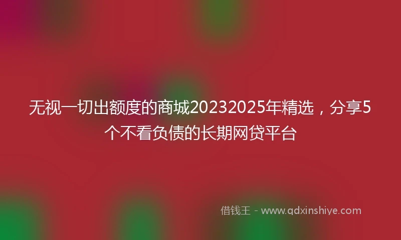 无视一切出额度的商城20232025年精选，分享5个不看负债的长期网贷平台