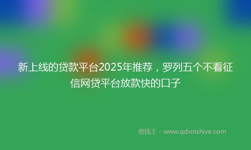 新上线的贷款平台2025年推荐，罗列五个不看征信网贷平台放款快的口子