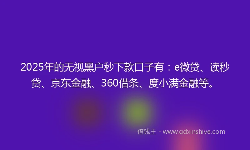 2025年的无视黑户秒下款口子有：e微贷、读秒贷、京东金融、360借条、度小满金融等。
