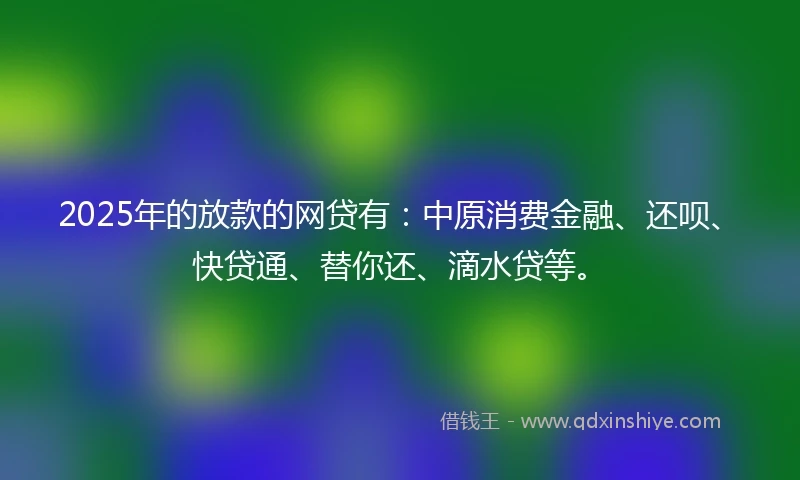 2025年的放款的网贷有：中原消费金融、还呗、快贷通、替你还、滴水贷等。