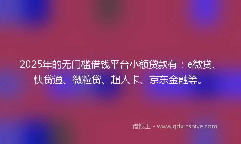 2025年的无门槛借钱平台小额贷款有：e微贷、快贷通、微粒贷、超人卡、京东金融等。